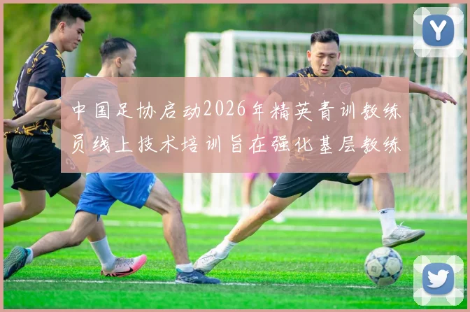 中国足协启动2026年精英青训教练员线上技术培训旨在强化基层教练员队伍建设