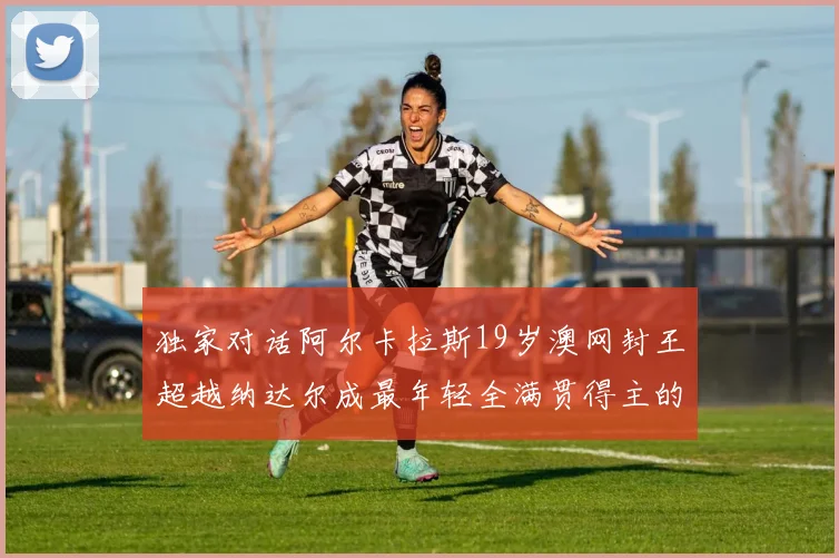 独家对话阿尔卡拉斯19岁澳网封王超越纳达尔成最年轻全满贯得主的心路历程