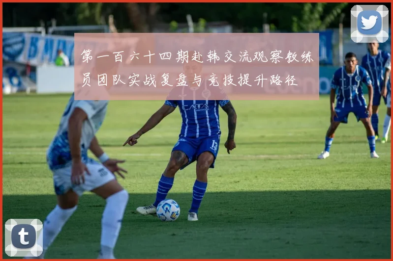 第一百六十四期赴韩交流观察教练员团队实战复盘与竞技提升路径